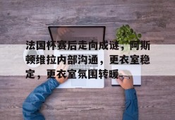 开云app-法国杯赛后走向成谜，阿斯顿维拉内部沟通，更衣室稳定，更衣室氛围转暖的简单介绍